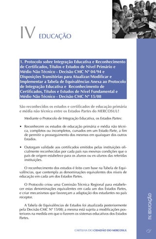 IV          EDUCAÇÃO



1. Protocolo sobre Integração Educativa e Reconhecimento
de Certificados, Títulos e Estudos de Nível Primário e
Médio Não Técnico - Decisão CMC Nº 04/94 e
Disposições Transitórias para Atualizar/Modificar e
Implementar a Tabela de Equivalências Anexa ao Protocolo
de Integração Educativa e Reconhecimento de
Certificados, Títulos e Estudos de Nível Fundamental e
Médio Não Técnico - Decisão CMC Nº 15/08

São reconhecidos os estudos e certificados de educação primária
e média não técnica entre os Estados Partes do MERCOSUL?
   Mediante o Protocolo de Integração Educativa, os Estados Partes:

•	 Reconhecem os estudos de educação primária e média não técni-
   ca, completos ou incompletos, cursados em um Estado Parte, a fim
   de permitir o prosseguimento dos mesmos em quaisquer dos outros
   Estados.

•	 Outorgam validade aos certificados emitidos pelas instituições ofi-
   cialmente reconhecidas por cada país nas mesmas condições que o
   país de origem estabelece para os alunos ou ex-alunos das referidas
   instituições.

   O reconhecimento dos estudos é feito com base na Tabela de Equi-
valências, que contempla as denominações equivalentes dos níveis de
educação em cada um dos Estados Partes.

   O Protocolo criou uma Comissão Técnica Regional para estabele-
cer estas denominações equivalentes em cada um dos Estados Partes,
e criar mecanismos que favoreçam a adaptação dos estudantes no país
                                                                         IV. EDUCAÇÃO




receptor.

    A Tabela de Equivalências de Estudos foi atualizada posteriormente
pela Decisão CMC Nº 15/08; a mesma está sujeita a modificações pos-
teriores na medida em que o fizerem os sistemas educativos dos Estados
Partes.


                                   CartilHa do cidadÃo do MERCOSUL       47
 