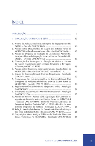 ÍNDICE

INTRODUÇÃO..............................................................................      7

I.	 CIRCULAÇÃO DE PESSOAS E BENS.........................................                    13

1.	 Norma de Aplicação relativa ao Regime de Bagagem no MER-
    COSUL – Decisão CMC Nº 18/94 ............................................                13
2.	Acordo sobre Documentos de Viagem dos Estados Partes do
    MERCOSUL e Estados Associados - Decisão CMC Nº 18/08.....                                15
3.	Acordo de Dispensa de Tradução de Documentos Administra-
    tivos para Efeitos de Imigração entre os Estados Partes do MER-
    COSUL – Decisão CMC Nº 44/00.............................................                17
4.	 Eliminação dos limites para a obtenção de divisas e cheques
    de viagem relacionados com serviços de turismo e de viagens
    – Resolução GMC Nº 43/92 .....................................................           18
5.	Acordo sobre Residência para Nacionais dos Estados Partes do
    MERCOSUL – Decisão CMC Nº 28/02 - Acordo Nº 13 ............                              19
6.	 Seguro de Responsabilidade Civil do Proprietário - Resolução
    GMC Nº 120/94........................................................................    22
7.	 Protocolo de San Luis sobre Matéria de Responsabilidade Civil
    Emergente de Acidentes de Trânsito entre os Estados Partes do
    MERCOSUL - Decisão CMC Nº 01/96......................................
                                                    .                                        23
8.	Regulamento Único de Trânsito e Segurança Viária - Resolução
    GMC Nº 08/92..........................................................................   24
9.	Tratamento Aduaneiro para Material Promocional – Resolução
    GMC Nº 121/96........................................................................    25
10.	Acordo de Recife - Acordo para a aplicação dos Controles In-
    tegrados de Fronteira entre os Estados Partes do MERCOSUL
    - Decisão CMC Nº 04/00, Primeiro Protocolo Adicional ao
    Acordo de Recife - Decisão CMC Nº 05/00 e Horário de aten-
    dimento em pontos de fronteira - Resolução GMC Nº 77/99 ....                             26
11.	Relação Nominal de Pontos de Fronteira de Controles Integra-
    dos entre os Estados Partes - Resolução GMC Nº 29/07.............                        28
12.	Disposições sobre Serviços Públicos de Telefonia Básica em
    Zonas Fronteiriças no MERCOSUL - Resolução GMC Nº 66/97                                  31
	




                                                  CartilHa do cidadÃo do MERCOSUL                 3
 