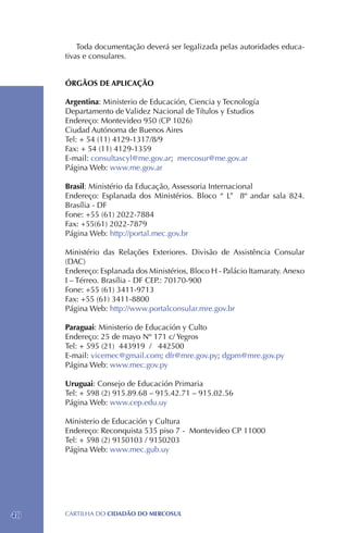 Toda documentação deverá ser legalizada pelas autoridades educa-
     tivas e consulares.


     ÓRGÃOS DE APLICAÇÃO

     Argentina: Ministerio de Educación, Ciencia y Tecnología
     Departamento de Validez Nacional de Títulos y Estudios
     Endereço: Montevideo 950 (CP 1026)
     Ciudad Autónoma de Buenos Aires
     Tel: + 54 (11) 4129-1317/8/9
     Fax: + 54 (11) 4129-1359
     E-mail: consultascyl@me.gov.ar; mercosur@me.gov.ar
     Página Web: www.me.gov.ar

     Brasil: Ministério da Educação, Assessoria Internacional
     Endereço: Esplanada dos Ministérios. Bloco “ L” 8º andar sala 824.
     Brasília - DF
     Fone: +55 (61) 2022-7884
     Fax: +55(61) 2022-7879
     Página Web: http://portal.mec.gov.br

     Ministério das Relações Exteriores. Divisão de Assistência Consular
     (DAC)
     Endereço: Esplanada dos Ministérios, Bloco H - Palácio Itamaraty. Anexo
     I – Térreo. Brasília - DF CEP.: 70170-900
     Fone: +55 (61) 3411-9713
     Fax: +55 (61) 3411-8800
     Página Web: http://www.portalconsular.mre.gov.br

     Paraguai: Ministerio de Educación y Culto
     Endereço: 25 de mayo Nº 171 c/ Yegros
     Tel: + 595 (21) 443919 / 442500
     E-mail: vicemec@gmail.com; dfr@mre.gov.py; dgpm@mre.gov.py
     Página Web: www.mec.gov.py

     Uruguai: Consejo de Educación Primaria
     Tel: + 598 (2) 915.89.68 – 915.42.71 – 915.02.56
     Página Web: www.cep.edu.uy

     Ministerio de Educación y Cultura
     Endereço: Reconquista 535 piso 7 - Montevideo CP 11000
     Tel: + 598 (2) 9150103 / 9150203
     Página Web: www.mec.gub.uy




48   CartilHa do cidadÃo do MERCOSUL
 