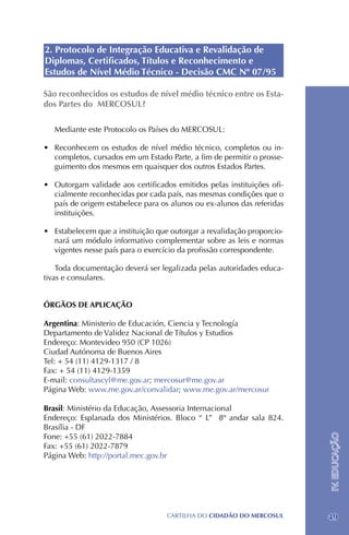 2. Protocolo de Integração Educativa e Revalidação de
Diplomas, Certificados, Títulos e Reconhecimento e
Estudos de Nível Médio Técnico - Decisão CMC Nº 07/95

São reconhecidos os estudos de nível médio técnico entre os Esta-
dos Partes do MERCOSUL?

   Mediante este Protocolo os Países do MERCOSUL:

•	 Reconhecem os estudos de nível médio técnico, completos ou in-
   completos, cursados em um Estado Parte, a fim de permitir o prosse-
   guimento dos mesmos em quaisquer dos outros Estados Partes.

•	 Outorgam validade aos certificados emitidos pelas instituições ofi-
   cialmente reconhecidas por cada país, nas mesmas condições que o
   país de origem estabelece para os alunos ou ex-alunos das referidas
   instituições.

•	 Estabelecem que a instituição que outorgar a revalidação proporcio-
   nará um módulo informativo complementar sobre as leis e normas
   vigentes nesse país para o exercício da profissão correspondente.

    Toda documentação deverá ser legalizada pelas autoridades educa-
tivas e consulares.


ÓRGÃOS DE APLICAÇÃO

Argentina: Ministerio de Educación, Ciencia y Tecnología
Departamento de Validez Nacional de Títulos y Estudios
Endereço: Montevideo 950 (CP 1026)
Ciudad Autónoma de Buenos Aires
Tel: + 54 (11) 4129-1317 / 8
Fax: + 54 (11) 4129-1359
E-mail: consultascyl@me.gov.ar; mercosur@me.gov.ar
Página Web: www.me.gov.ar/convalidar; www.me.gov.ar/mercosur

Brasil: Ministério da Educação, Assessoria Internacional
Endereço: Esplanada dos Ministérios. Bloco “ L” 8º andar sala 824.
Brasília - DF
Fone: +55 (61) 2022-7884
                                                                         IV. EDUCAÇÃO




Fax: +55 (61) 2022-7879
Página Web: http://portal.mec.gov.br




                                   CartilHa do cidadÃo do MERCOSUL       49
 