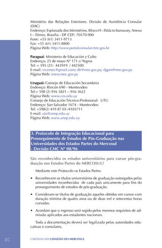 Ministério das Relações Exteriores. Divisão de Assistência Consular
     (DAC)
     Endereço: Esplanada dos Ministérios, Bloco H - Palácio Itamaraty. Anexo
     I – Térreo. Brasília - DF CEP.: 70170-900
     Fone: +55 (61) 3411-9713
     Fax: +55 (61) 3411-8800
     Página Web: http://www.portalconsular.mre.gov.br

     Paraguai: Ministerio de Educación y Culto
     Endereço: 25 de mayo Nº 171 c/ Yegros
     Tel: + 595 (21) 443919 / 442500
     E-mail: vicemec@gmail.com; dfr@mre.gov.py; dgpm@mre.gov.py
     Página Web: www.mec.gov.py

     Uruguai: Consejo de Educación Secundaria
     Endereço: Rincón 690 - Montevideo
     Tel:+ 598 (2) 916 3821 – 916 3622
     Página Web: www.ces.edu.uy
     Consejo de Educación Técnico-Profesional- UTU
     Endereço: San Salvador 1674 - Montevideo
     Tel: +598(2) 419 87 03 /4103711
     E-mail: utu@anep.edu.uy
     Página Web: www.anep.edu.uy



     3. Protocolo de Integração Educacional para
     Prosseguimento de Estudos de Pós-Graduação nas
     Universidades dos Estados Partes do Mercosul
     - Decisão CMC Nº 08/96

     São reconhecidos os estudos universitários para cursar pós-gra-
     duação nos Estados Partes do MERCOSUL?
        Mediante este Protocolo os Estados Partes:

     •	 Reconhecem os títulos universitários de graduação outorgados pelas
        universidades reconhecidas de cada país unicamente para fins do
        prosseguimento de estudos de pós-graduação.

     •	 Consideram-se títulos de graduação aqueles obtidos em cursos com
        duração mínima de quatro anos ou de duas mil e setecentas horas
        cursadas.

     •	 Acordam que o ingresso será regido pelos mesmos requisitos de ad-
        missão aplicados aos estudantes nacionais.

        Toda a documentação deverá ser legalizada pelas autoridades edu-
     cativas e consulares.


50   CartilHa do cidadÃo do MERCOSUL
 