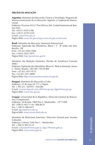 ÓRGÃOS DE APLICAÇÃO

Argentina: Ministerio de Educación, Ciencia y Tecnología. Programa de
Internacionalización de la Educación. Superior y Cooperación Interna-
cional.
Endereço: Pizzurno 935 2° Piso Oficina 204. Ciudad Autónoma de Bue-
nos Aires
Tel: +54(11) 4129-1396
Fax: +54(11) 4129-1230
E-mail: aastur@me.gov.ar
Página Web: www.me.gov.ar/spu; www.me.gov.ar/mercosur

Brasil: Ministério da Educação, Assessoria Internacional
Endereço: Esplanada dos Ministérios. Bloco “ L” 8º andar sala 824.
Brasília - DF
Fone: +55 (61) 2022-7884
Fax: +55(61) 2022-7879
Página Web: http://portal.mec.gov.br

Ministério das Relações Exteriores. Divisão de Assistência Consular
(DAC)
Endereço: Esplanada dos Ministérios, Bloco H - Palácio Itamaraty. Anexo
I – Térreo. Brasília - DF CEP.: 70170-900
Fone: +55 (61) 3411-9713
Fax: +55 (61) 3411-8800
Página Web: http://www.portalconsular.mre.gov.br

Paraguai: Ministerio de Educación y Culto
Endereço: 25 de mayo Nº 171 c/ Yegros
Tel: + 595 (21) 443919 / 442500
E-mail: vicemec@gmail.com; dfr@mre.gov.py; dgpm@mre.gov.py
Página Web: www.mec.gov.py

Uruguai: Universidad de la República. Dirección General de Relacio-
nes y Cooperación
Endereço: 18 de Julio 1968 Piso 2. Montevideo - CP 11200
Tel: +598 (2) 403 11 44 / 408.48.21
Fax: + 598 (2) 400 6471
E-mail: dgcoop@oce.edu.uy
Pagina Web: www.universidad.edu.uy

Ministerio de Relaciones Exteriores. Dirección General para Asuntos
                                                                          IV. EDUCAÇÃO




Culturales
Endereço: Colonia 1206 Piso 1 - Montevideo
Tel: + 598 (2) 902.23.11
E-mail: culturales@mrree.gub.uy; dgac7@mrree.gub.uy
Página Web: www.mrree.gub.uy



                                    CartilHa do cidadÃo do MERCOSUL       51
 