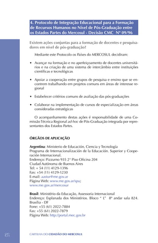 4. Protocolo de Integração Educacional para a Formação
     de Recursos Humanos no Nível de Pós-Graduação entre
     os Estados Partes do Mercosul - Decisão CMC Nº 09/96

     Existem ações conjuntas para a formação de docentes e pesquisa-
     dores em nível de pós-graduação?
        Mediante este Protocolo os Países do MERCOSUL decidiram:

     •	 Avançar na formação e no aperfeiçoamento de docentes universitá-
        rios e na criação de uma sistema de intercâmbio entre instituições
        científicas e tecnológicas

     •	 Apoiar a cooperação entre grupos de pesquisa e ensino que se en-
        contrem trabalhando em projetos comuns em áreas de interesse re-
        gional

     •	 Estabelecer critérios comuns de avaliação das pós-graduações

     •	 Colaborar na implementação de cursos de especialização em áreas
        consideradas estratégicas

        O acompanhamento destas ações é responsabilidade de uma Co-
     missão Técnica Regional ad-hoc de Pós-Graduação integrada por repre-
     sentantes dos Estados Partes.


     ÓRGÃOS DE APLICAÇÃO

     Argentina: Ministerio de Educación, Ciencia y Tecnología
     Programa de Internacionalización de la Educación. Superior y Coope-
     ración Internacional.
     Endereço: Pizzurno 935 2° Piso Oficina 204
     Ciudad Autónoma de Buenos Aires
     Tel: + 54 (11) 4129-1396
     Fax: +54 (11) 4129-1230
     E-mail: aastur@me.gov.ar
     Página Web: www.me.gov.ar/spu;
     www.me.gov.ar/mercosur

     Brasil: Ministério da Educação, Assessoria Internacional
     Endereço: Esplanada dos Ministérios. Bloco “ L” 8º andar sala 824.
     Brasília - DF
     Fone: +55 (61) 2022-7884
     Fax: +55 (61) 2022-7879
     Página Web: http://portal.mec.gov.br




52   CartilHa do cidadÃo do MERCOSUL
 