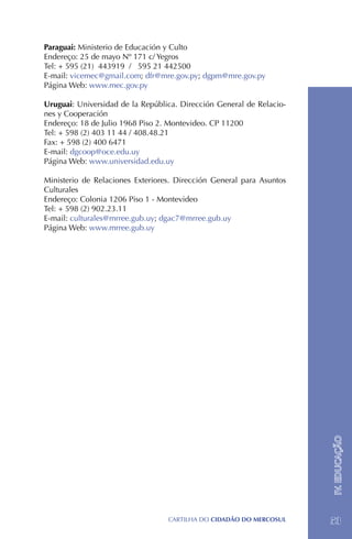 Paraguai: Ministerio de Educación y Culto
Endereço: 25 de mayo Nº 171 c/ Yegros
Tel: + 595 (21) 443919 / 595 21 442500
E-mail: vicemec@gmail.com; dfr@mre.gov.py; dgpm@mre.gov.py
Página Web: www.mec.gov.py

Uruguai: Universidad de la República. Dirección General de Relacio-
nes y Cooperación
Endereço: 18 de Julio 1968 Piso 2. Montevideo. CP 11200
Tel: + 598 (2) 403 11 44 / 408.48.21
Fax: + 598 (2) 400 6471
E-mail: dgcoop@oce.edu.uy
Página Web: www.universidad.edu.uy

Ministerio de Relaciones Exteriores. Dirección General para Asuntos
Culturales
Endereço: Colonia 1206 Piso 1 - Montevideo
Tel: + 598 (2) 902.23.11
E-mail: culturales@mrree.gub.uy; dgac7@mrree.gub.uy
Página Web: www.mrree.gub.uy




                                                                      IV. EDUCAÇÃO




                                  CartilHa do cidadÃo do MERCOSUL     53
 