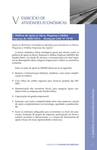 V        EXERCÍCIO DE
         ATIVIDADES ECONÔMICAS


1. Políticas de Apoio às Micro, Pequenas e Médias
Empresas do MERCOSUL - Resolução GMC Nº 59/98

Quais as diretrizes estratégicas adotadas para fortalecer as Micro,
Pequenas e Médias Empresas da região?
   A norma estabelece linhas estratégicas gerais que devem conter as
políticas de apoio às Micro, Pequenas e Médias Empresas (MPMES) dos
Estados Partes, no intuito de alcançar a harmonização em nível regio-
nal no desempenho desta categoria empresarial e reduzir as assimetrias
existentes.

   Entre as ações de apoio às MPMES destacam-se as seguintes:

•	 Realizar a harmonização tributária, tendente a uma maior simplifi-
   cação na matéria;

•	 Criar linhas de crédito regionais para financiar projetos das MP-
   MES;

•	 Harmonização dos incentivos fiscais, para assegurar iguais con-

                                                                         V. EXERCÍCIO DE ATIVIDADES ECONÔMICAS
   dições entre as empresas dos Estados Partes;

•	 Capacitação em gestão empresarial;

•	 Fomentar uma maior competitividade entre estas empresas, através
   de ações complementares em tecnologia, qualidade e produtivida-
   de;

•	 Gerar os estímulos adequados para incrementar os níveis de asso-
   ciação, formação de grupos de empresas, participação em feiras e
   eventos nacionais e internacionais, e a criação de instrumentos de
   apoio e busca de novas oportunidades comerciais.




                                   CartilHa do cidadÃo do MERCOSUL       57
 