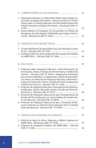 II.	 CORRESPONDÊNCIA E ENCOMENDAS..................................                                 35

    1.	Disposições Relativas ao Intercâmbio Postal entre Cidades Lo-
        calizadas em Região de Fronteira – Resolução GMC Nº 29/98 e
        Norma sobre o Controle Aduaneiro do Intercâmbio Postal entre
        Cidades Situadas em Região de Fronteira - Resolução GMC Nº
        21/99........................................................................................   35
    2.	 Norma Relativa ao Transporte de Encomendas em Ônibus de
        Passageiros de Linha Regular Habilitados para Viagens Interna-
        cionais - Resolução GMC Nº 28/05...........................................                     37


    III.	TRABALHO E SEGURIDADE SOCIAL.......................................                            41

    1.	Acordo Multilateral de Seguridade Social do Mercado Comum
        do Sul - Decisão CMC Nº 19/97................................................                   41
    2.	 Condições Mínimas do Procedimento de Inspeção do Trabalho
        no MERCOSUL – Decisão CMC Nº 32/06.................................                             42


    IV.	 EDUCAÇÃO.............................................................................          47

    1.	 Protocolo sobre Integração Educativa e Reconhecimento de
        Certificados, Títulos e Estudos de Nível Primário e Médio Não
        Técnico - Decisão CMC Nº 04/94 e Disposições Transitórias
        para Atualizar/Modificar e Implementar a Tabela de Equivalên-
        cias Anexa ao Protocolo de Integração Educativa e Reconheci-
        mento de Certificados, Títulos e Estudos de Nível Fundamental
        e Médio Não Técnico - Decisão CMC Nº 15/08........................                              47
    2.	 Protocolo de Integração Educativa e Revalidação de Diplomas,
        Certificados, Títulos e Reconhecimento e Estudos de Nível Mé-
        dio Técnico - Decisão CMC Nº 07/95.......................................                       49
    3.	 Protocolo de Integração Educacional para Prosseguimento de
        Estudos de Pós-Graduação nas Universidades dos Estados Par-
        tes do Mercosul - Decisão CMC Nº 08/96 ................................                         50
    4.	 Protocolo de Integração Educacional para a Formação de Re-
        cursos Humanos no Nível de Pós-Graduação entre os Estados
        Partes do Mercosul - Decisão CMC Nº 09/96...........................                            52


    V.	 EXERCÍCIO DE ATIVIDADES ECONÔMICAS............................                                  57

    1.	 Políticas de Apoio às Micro, Pequenas e Médias Empresas do
        MERCOSUL - Resolução GMC Nº 59/98...................................                            57
    2.	 Programa de Integração Produtiva do MERCOSUL - Decisão
        CMC Nº 12/08..........................................................................          58




4   CartilHa do cidadÃo do MERCOSUL
 