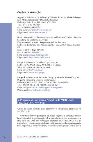 ÓRGÃOS DE APLICAÇÃO

     Argentina: Ministerio de Industria y Turismo. Subsecretaría de la Peque-
     ña y Mediana Empresa y Desarrollo Regional
     Endereço: Julio Roca 651 piso 2 (CP 1063)
     Tel: + 54 (11) 4349-7007
     Fax: + 54 (11) 4349-7009
     E-mail: atencionpyme@sepyme.gov.ar
     Página Web: www.sepyme.gov.ar

     Brasil: Ministério do Desenvolvimento Indústria e Comércio Exterior.
     Secretaria de Comércio e Serviços
     Departamento de Micro, Pequenas e Médias Empresas
     Endereço: Esplanada dos Ministérios Bl. J sala 220 2º andar. Brasília -
     DF
     Fone: + 55 (61) 2027 7093/95	
     Fax: + 55 (61) 2027-7341
     E-mail: sergio.souza@mdic.gov.br
     Página Web: http://www.mdic.gov.br

     Paraguai: Ministerio de Industria y Comercio
     Endereço: Av. Mcal. López Nº 3.333 e/ Dr. Weiss
     Tel: + 595 (21) 616-3000/ 616-3084
     E-mail: industria@mic.gov.py
     Página Web: www.mic.gov.py

     Uruguai: Ministerio de Industria Energía y Minería. Dirección para la
     Pequeña y Mediana Empresa (Dinampyme)
     Endereço: Rincón 723 piso 2 – Oficina 208. Montevideo
     Tel: + 598 (2) 903.04.90 / 0800 3455 int. 325
     E-mail: virginia.costanza@dinapyme.miem.gub.uy
     Página Web: www.dinapyme.gub.uy



     2. Programa de Integração Produtiva do MERCOSUL
     - Decisão CMC Nº 12/08

     Quais as ações comuns para promover a integração produtiva no
     MERCOSUL?
         Um dos objetivos principais do bloco regional é conseguir que os
     benefícios da integração regional se estendam a todos seus membros.
     Para esse fim, uma das estratégias adotadas pelo MERCOSUL é a de
     estimular a complementaridade entre diferentes elos das cadeias produ-
     tivas regionais, a fim de facilitar a incorporação da produção dos países




58   CartilHa do cidadÃo do MERCOSUL
 