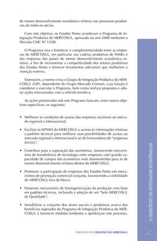 de menor desenvolvimento econômico relativo nos processos produti-
vos de todos os sócios.

   Com este objetivo, os Estados Partes acordaram o Programa de In-
tegração Produtiva do MERCOSUL, aprovado no ano 2008 mediante a
Decisão CMC Nº 12/08.

    O Programa visa a fortalecer a complementaridade entre as empre-
sas do MERCOSUL, em particular nas cadeias produtivas de PeMEs e
das empresas dos países de menor desenvolvimento econômico re-
lativo, a fim de incrementar a competitividade dos setores produtivos
dos Estados Partes e fornecer ferramentas adicionais que melhorem a
inserção externa.

    Outrossim, a norma criou o Grupo de Integração Produtiva do MER-
COSUL (GIP), dependente do Grupo Mercado Comum, cuja função é
coordenar e executar o Programa, bem como realizar propostas e ado-
tar ações relacionadas com a referida temática.

    As ações promovidas sob este Programa buscam, entre outros obje-
tivos específicos, os seguintes:


•	 Melhorar as condições de acesso das empresas nacionais ao merca-
   do regional e internacional;

•	 Facilitar às MPMES do MERCOSUL o acesso às informações relativas
   a padrões técnicos para melhorar suas possibilidades de acesso ao
   mercado regional e internacional e ao de fornecedores de “empresas
   âncora”;

•	 Contribuir para a superação das assimetrias, favorecendo mecanis-    V. EXERCÍCIO DE ATIVIDADES ECONÔMICAS
   mos de transferência de tecnologia entre empresas com grande ca-
   pacidade de compra das economias mais desenvolvidas para as de
   menor desenvolvimento relativo dentro do MERCOSUL;

•	 Promover a participação de empresas dos Estados Partes em meca-
   nismos de promoção comercial conjunta, favorecendo a visibilidade
   do MERCOSUL fora do bloco;

•	 Fomentar mecanismos de homogeneização da produção com base
   em padrões técnicos, incluindo a adoção de um “Selo MERCOSUL
   de Qualidade”;

•	 Sensibilizar o conjunto dos atores sociais e produtivos acerca dos
   benefícios esperados do Programa de Integração Produtiva do MER-
   COSUL e favorecer medidas tendentes a aperfeiçoar este processo,




                                   CartilHa do cidadÃo do MERCOSUL      59
 