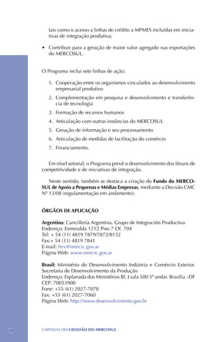 tais como o acesso a linhas de crédito a MPMES incluídas em inicia-
        tivas de integração produtiva;

     •	 Contribuir para a geração de maior valor agregado nas exportações
        do MERCOSUL.


     O Programa inclui sete linhas de ação:

        1.	 Cooperação entre os organismos vinculados ao desenvolvimento
            empresarial produtivo
        2.	 Complementação em pesquisa e desenvolvimento e transferên-
            cia de tecnologia
        3.	 Formação de recursos humanos
        4.	Articulação com outras instâncias do MERCOSUL
        5.	 Geração de informação e seu processamento
        6.	Articulação de medidas de facilitação do comércio
        7.	 Financiamento.


       Em nível setorial, o Programa prevê o desenvolvimento dos fóruns de
     competitividade e de iniciativas de integração.

        Neste sentido, também se destaca a criação do Fundo do MERCO-
     SUL de Apoio a Pequenas e Médias Empresas, mediante a Decisão CMC
     Nº 13/08 (regulamentação em andamento).


     ÓRGÃOS DE APLICAÇÃO

     Argentina: Cancillería Argentina. Grupo de Integración Productiva
     Endereço: Esmeralda 1212 Piso 7 Of. 704
     Tel: + 54 (11) 4819 7879/7872/8152
     Fax:+ 54 (11) 4819 7841
     E-mail: hvv@mrecic.gov.ar
     Página Web: www.mrecic.gov.ar

     Brasil: Ministério do Desenvolvimento Indústria e Comércio Exterior.
     Secretaria de Desenvolvimento da Produção
     Endereço: Esplanada dos Ministérios Bl. J sala 500 5º andar. Brasília –DF
     CEP: 70053900
     Fone: +55 (61) 2027-7070
     Fax: +55 (61) 2027-7060
     Página Web: http://www.desenvolvimento.gov.br




60   CartilHa do cidadÃo do MERCOSUL
 