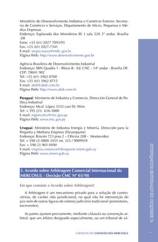 Ministério do Desenvolvimento Indústria e Comércio Exterior. Secreta-
ria de Comércio e Serviços. Departamento de Micro, Pequenas e Mé-
dias Empresas
Endereço: Esplanada dos Ministérios Bl. J sala 220 2º andar. Brasília
-DF
Fone: +55 (61) 2027 7093/95	
Fax: +55 (61) 2027-7341
E-mail: sergio.souza@mdic.gov.br
Página Web: http://www.desenvolvimento.gov.br

Agência Brasileira de Desenvolvimento Industrial
Endereço: SBN Quadra 1 - Bloco B - Ed. CNC - 14º andar - Brasília DF.
CEP: 70041 902
Tel: +55 (61) 3962 8700
Fax: +55 (61) 3962 8715
E-mail: abdi@abdi.com.br
Página Web: http://www.abdi.com.br

Paraguai: Ministerio de Industria y Comercio. Dirección General de Po-
lítica Industrial
Endereço: Mcal. López 3333 casi Dr. Weis
Tel: + 595 (21) 616-3000
E-mail: mgonzalez@mic.gov.py
Página Web: www.mic.gov.py

Uruguai: Ministerio de Industria Energía y Minería. Dirección para la
Pequeña y Mediana Empresa (Dinampyme)
Endereço: Rincón 723 piso 2 – Oficina 208 - Montevideo
Tel: + 598 (2) 0800 3455 int. 325 / 9009939
Fax: + 598 (2) 903 0490
                                                                            V. EXERCÍCIO DE ATIVIDADES ECONÔMICAS
E-mail: virginia.costanza@dinapyme.miem.gub.uy
Página Web: www.miem.gub.uy



3. Acordo sobre Arbitragem Comercial Internacional do
MERCOSUL - Decisão CMC Nº 03/98

Em que consiste o Acordo sobre Arbitragem?
    A Arbitragem é um mecanismo privado para a solução de contro-
vérsias, de caráter não jurisdicional, no qual não há intervenção do
juiz nem de outras figuras do sistema judiciário tradicional (promotores,
escreventes).

    As partes ajustam previamente, mediante cláusula ou convenção ar-
bitral, que um árbitro designado especialmente, ou um tribunal de vá-



                                     CartilHa do cidadÃo do MERCOSUL        61
 