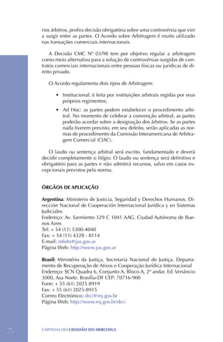 rios árbitros, profira decisão obrigatória sobre uma controvérsia que vier
     a surgir entre as partes. O Acordo sobre Arbitragem é muito utilizado
     nas transações comerciais internacionais.

         A Decisão CMC Nº 03/98 tem por objetivo regular a arbitragem
     como meio alternativo para a solução de controvérsias surgidas de con-
     tratos comerciais internacionais entre pessoas físicas ou jurídicas de di-
     reito privado.

        O Acordo regulamenta dois tipos de Arbitragem:

           •	 Institucional: é feita por instituições arbitrais regidas por seus
              próprios regimentos;
           •	 Ad Hoc: as partes podem estabelecer o procedimento arbi-
              tral. No momento de celebrar a convenção arbitral, as partes
              poderão acordar sobre a designação dos árbitros. Se as partes
              nada tiverem previsto, em seu defeito, serão aplicadas as nor-
              mas de procedimento da Comissão Interamericana de Arbitra-
              gem Comercial (CIAC).

        O laudo ou sentença arbitral será escrito, fundamentado e deverá
     decidir completamente o litígio. O laudo ou sentença será definitivo e
     obrigatório para as partes e não admitirá recursos, salvo em casos ex-
     cepcionais previstos pela norma.


     ÓRGÃOS DE APLICAÇÃO

     Argentina: Ministerio de Justicia, Seguridad y Derechos Humanos. Di-
     rección Nacional de Cooperación Internacional Jurídica y en Sistemas
     Judiciales
     Endereço: Av. Sarmiento 329 C 1041 AAG. Ciudad Autónoma de Bue-
     nos Aires
     Tel: + 54 (11) 5300-4040
     Fax: + 54 (11) 4328 - 8114
     E-mail: mfohs@jus.gov.ar
     Página Web: http://www.jus.gov.ar

     Brasil: Ministério da Justiça, Secretaria Nacional de Justiça. Departa-
     mento de Recuperação de Ativos e Cooperação Jurídica Internacional
     Endereço: SCN Quadra 6, Conjunto A, Bloco A, 2º andar, Ed. Venâncio
     3000, Asa Norte. Brasília-DF CEP: 70716-900
     Fone: + 55 (61) 2025 8919 	
     Fax: + 55 (61) 2025-8915
     Correo Electrónico: drci@mj.gov.br
     Página Web: http://www.mj.gov.br/drci




62   CartilHa do cidadÃo do MERCOSUL
 