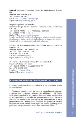 Paraguai: Ministerio de Justicia y Trabajo. Dirección General de Justi-
cia
Endereço: Herrera e/ Paraguari
Tel: + 595 (21) 497 618
E-mail: direcciondejusticia@mjt.gov.py
Página Web: http://www.mjt.gov.py

Uruguai: Suprema Corte de Justicia
Endereço: Pasaje de los Derechos Humanos 1310. Montevideo
CP11200
Tel: + 598 (2) 900 10 41 al 43 / 900 2522 / 900 7260
Fax: +598 (2) 900 10 41 int. 192
Página Web: www.poderjudicial.gub.uy
E-mail: sec.chediaK@poderjudicial.gub.uy; secvanrompaey@poderju-
dicial.gub.uy; seclarrieux@poderjudicial.gub.uy; secgutierrez@poder-
judicial.gub.uy; secruibalpino@poderjudicial.gub.uy

Ministerio de Relaciones Exteriores. Dirección de Asuntos de Derecho
Internacional
Endereço: Colonia 1206 - Montevideo
Tel: +598 (2) 902.10.10 int. 2236
Fax: + 598 (2) 902 10 59
E-mail: didi13@mrree.gub.uy
Página Web: www.mrree.gub.uy

Ministerio de Relaciones Exteriores. Dirección de Tratados
Endereço: Colonia 1206 piso 5
Tel: + 598 (2) 902 10 10 int. 2255/ 901 7414
Fax: + 598 (2) 902 4287
E-mail: ditr34@mrree.gub.uy
                                                                          V. EXERCÍCIO DE ATIVIDADES ECONÔMICAS
Página Web: www.mrree.gub.uy



4. Defesa do Consumidor - Resolução GMC Nº 126/94

Que compromissos existem no MERCOSUL em matéria de defesa
do consumidor?
    Esta norma estabelece que, até que seja aprovado um regulamen-
to comum para a defesa do consumidor do MERCOSUL, cada Estado
Parte aplicará sua legislação de defesa do consumidor e regulamentos
técnicos pertinentes aos produtos e serviços comercializados em seu
território. Em nenhum caso, essas legislações e regulamentos técnicos
poderão resultar na imposição de exigências aos produtos e serviços
oriundos dos outros Estados Partes superiores àquelas vigentes para os
produtos e serviços nacionais ou oriundos de terceiros países.



                                    CartilHa do cidadÃo do MERCOSUL       63
 
