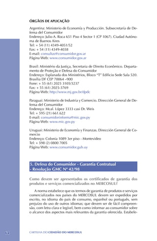 ÓRGÃOS DE APLICAÇÃO

     Argentina: Ministerio de Economía y Producción. Subsecretaría de De-
     fensa del Consumidor
     Endereço: Julio A. Roca 651 Piso 4 Sector 1 (CP 1067). Ciudad Autóno-
     ma de Buenos Aires
     Tel: + 54 (11) 4349-4051/52
     Fax: + 54 (11) 4349-4038
     E-mail: consultas@consumidor.gov.ar
     Página Web: www.consumidor.gov.ar

     Brasil: Ministério da Justiça, Secretaria de Direito Econômico. Departa-
     mento de Proteção e Defesa do Consumidor 	
     Endereço: Esplanada dos Ministérios, Bloco “T” Edíficio Sede Sala 520.
     Brasília DF CEP 70064 –900
     Fone: + 55 (61) 2025 3105/3237 	
     Fax: + 55 (61) 2025-3769
     Página Web: http://www.mj.gov.br/dpdc

     Paraguai: Ministerio de Industria y Comercio. Dirección General de De-
     fensa del Consumidor
     Endereço: Mcal. López 3333 casi Dr. Weis
     Tel: + 595 (21) 661.622
     E-mail: consumidorinforma@mic.gov.py
     Página Web: www.mic.gov.py

     Uruguai: Ministerio de Economía y Finanzas. Dirección General de Co-
     mercio
     Endereço: Colonia 1089 3er piso - Montevideo
     Tel: + 598 (2) 0800 7005
     Página Web: www.consumidor.gub.uy



     5. Defesa do Consumidor - Garantia Contratual
     - Resolução GMC Nº 42/98

     Como devem ser apresentados os certificados de garantia dos
     produtos e serviços comercializados no MERCOSUL?
        A norma estabelece que os termos de garantia de produtos e serviços
     comercializados nos países do MERCOSUL devem ser expedidos por
     escrito, no idioma do país de consumo, espanhol ou português, sem
     prejuízo do uso de outros idiomas; que devem ser de fácil compreen-
     são, com letra clara e legível, bem como informar ao consumidor sobre
     o alcance dos aspectos mais relevantes da garantia oferecida. Estabele-




64   CartilHa do cidadÃo do MERCOSUL
 