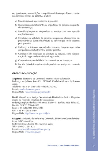 ce, igualmente, as condições e requisitos mínimos que devem constar
nos referidos termos de garantia, a saber:

   a) 	Identificação de quem oferece a garantia;
   b) 	Identificação do fabricante ou importador do produto ou presta-
       dor do serviço;
   c) 	Identificação precisa do produto ou serviço com suas especifi-
       cações técnicas;
   d) 	Condições de validade da garantia, seu prazo e abrangência, es-
       pecificando as partes do produto ou serviço que serão cobertos
       pela garantia;
   e) 	Endereço e telefone, no país de consumo, daqueles que estão
       obrigados contratualmente a prestar garantia;
   f) 	 Condições de reparação do produto ou serviço, com especifi-
        cação do lugar onde se efetivará a garantia;
   g) 	Custos de responsabilidade do consumidor, se houver; e
   h) 	Local e data de fornecimento do produto ou serviço ao consumi-
       dor.

ÓRGÃOS DE APLICAÇÃO

Argentina: Secretaría de Comercio Interior. Sector Valoración
Endereço: Av. Julio A. Roca 651. CP 1067. Ciudad Autónoma de Buenos
Aires.
Teléfono/ Fax: + 54 (11) 4349–4089/4076/3000
E-mail: sander@mecon.gov.ar

                                                                           V. EXERCÍCIO DE ATIVIDADES ECONÔMICAS
Página Web: www.mecon.gov.ar/secdef

Brasil: Ministério da Justiça, Secretaria de Direito Econômico. Departa-
mento de Proteção e Defesa do Consumidor 	
Endereço: Esplanada dos Ministérios, Bloco “T” Edíficio Sede Sala 520.
Brasília DF CEP 70064 –900
Fone: + 55 (61) 2025 3105/3237 	
Fax: + 55 (61) 2025-3769
Página Web: http://www.mj.gov.br/dpdc

Paraguai: Ministerio de Industria y Comercio. Dirección General de De-
fensa del Consumidor
Endereço: Mcal. López 3333 casi Dr. Weis
Tel: + 595 (21) 661.622
E-mail: consumidorinforma@mic.gov.py
Página Web: www.mic.gov.py




                                    CartilHa do cidadÃo do MERCOSUL        65
 