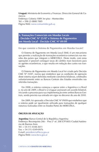 Uruguai: Ministerio de Economía y Finanzas. Dirección General de Co-
     mercio
     Endereço: Colonia 1089 3er piso - Montevideo
     Tel: + 598 (2) 0800 7005
     Página Web: www.consumidor.gub.uy




     6. Transações Comerciais em Moedas Locais
     - Decisão CMC Nº 25/07 e Sistema de Pagamentos
     em Moeda Local - Decisão CMC Nº 09/09

     Em que consiste o Sistema de Pagamentos em Moedas Locais?
        O Sistema de Pagamento em Moeda Local (SML) é um mecanismo
     que permite a realização de transações econômico-comerciais nas mo-
     edas dos países que integram o MERCOSUL. Deste modo, com estas
     operações é possível conseguir taxas de câmbio mais favoráveis para
     os agentes econômicos, o que resulta em redução dos custos nas tran-
     sações.

         O Sistema de Pagamentos em Moeda Local foi criado pela Decisão
     CMC Nº 25/07, norma que estabelece que as condições de operação
     deste sistema sejam definidas mediante convênios bilaterais, celebrados
     voluntariamente entre os Bancos Centrais dos Estados envolvidos nas
     referidas transações.

         Em 2008, o sistema começou a operar entre a Argentina e o Brasil
     e, no ano de 2009, o Brasil e o Uruguai assinaram um acordo bilateral,
     iniciando o processo para sua implementação entre ambos Bancos Cen-
     trais, sendo prevista sua entrada em vigor no decorrer do ano de 2010.

        Em 2009, foi aprovada a Decisão CMC Nº 09/09 que estabelece que
     o sistema pode ser igualmente utilizado para transações de qualquer
     natureza realizadas entre os Estados Partes do MERCOSUL.


     ÓRGÃOS DE APLICAÇÃO

     Argentina: Banco Central de la República Argentina
     Endereço: Reconquista 266 - Piso 2° of. 208 (CP1003) Ciudad Autóno-
     ma de Buenos Aires
     Tel: + 54 (11) 4348-3611
     Fax: + 54 (11) 4349-0976
     E-mail: presidencia@bcra.gov.ar
     Página Web: www.bcra.gov.ar




66   CartilHa do cidadÃo do MERCOSUL
 