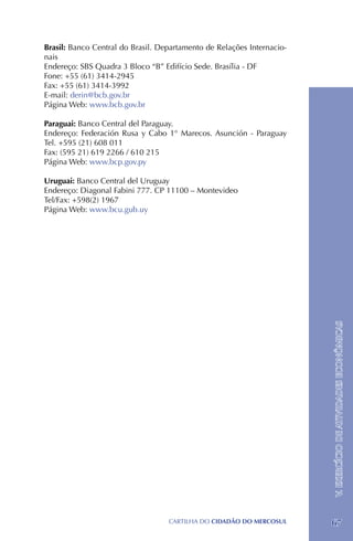 Brasil: Banco Central do Brasil. Departamento de Relações Internacio-
nais
Endereço: SBS Quadra 3 Bloco “B” Edifício Sede. Brasília - DF
Fone: +55 (61) 3414-2945	
Fax: +55 (61) 3414-3992
E-mail: derin@bcb.gov.br
Página Web: www.bcb.gov.br

Paraguai: Banco Central del Paraguay.
Endereço: Federación Rusa y Cabo 1° Marecos. Asunción - Paraguay
Tel. +595 (21) 608 011
Fax: (595 21) 619 2266 / 610 215
Página Web: www.bcp.gov.py

Uruguai: Banco Central del Uruguay
Endereço: Diagonal Fabini 777. CP 11100 – Montevideo
Tel/Fax: +598(2) 1967
Página Web: www.bcu.gub.uy




                                                                        V. EXERCÍCIO DE ATIVIDADES ECONÔMICAS




                                   CartilHa do cidadÃo do MERCOSUL      67
 