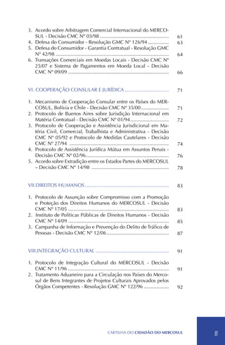3.	Acordo sobre Arbitragem Comercial Internacional do MERCO-
   SUL - Decisão CMC Nº 03/98...................................................                 61
4.	Defesa do Consumidor - Resolução GMC Nº 126/94................                                63
5.	Defesa do Consumidor - Garantia Contratual - Resolução GMC
   Nº 42/98...................................................................................   64
6.	Transações Comerciais em Moedas Locais - Decisão CMC Nº
   25/07 e Sistema de Pagamentos em Moeda Local - Decisão
   CMC Nº 09/09..........................................................................        66


VI.	COOPERAÇÃO CONSULAR E JURÍDICA.................................                              71

1.	 Mecanismo de Cooperação Consular entre os Países do MER-
    COSUL, Bolívia e Chile - Decisão CMC Nº 35/00.....................                           71
2.	 Protocolo de Buenos Aires sobre Jurisdição Internacional em
    Matéria Contratual - Decisão CMC Nº 01/94. ...........................
                                                              .                                  72
3.	 Protocolo de Cooperação e Assistência Jurisdicional em Ma-
    téria Civil, Comercial, Trabalhista e Administrativa - Decisão
    CMC Nº 05/92 e Protocolo de Medidas Cautelares - Decisão
    CMC Nº 27/94 .........................................................................       74
4.	 Protocolo de Assistência Jurídica Mútua em Assuntos Penais -
    Decisão CMC Nº 02/96.............................................................            76
5.	Acordo sobre Extradição entre os Estados Partes do MERCOSUL
    – Decisão CMC Nº 14/98 .........................................................             78


VII.DIREITOS HUMANOS..............................................................               83

1.	 Protocolo de Assunção sobre Compromisso com a Promoção
    e Proteção dos Direitos Humanos do MERCOSUL - Decisão
    CMC Nº 17/05..........................................................................       83
2.		Instituto de Políticas Públicas de Direitos Humanos - Decisão
    CMC Nº 14/09..........................................................................       85
3.	 Campanha de Informação e Prevenção do Delito de Tráfico de
    Pessoas - Decisão CMC Nº 12/06..............................................                 87


VIII.INTEGRAÇÃO CULTURAL......................................................                   91

1.	 Protocolo de Integração Cultural do MERCOSUL - Decisão
    CMC Nº 11/96..........................................................................       91
2.	Tratamento Aduaneiro para a Circulação nos Países do Merco-
    sul de Bens Integrantes de Projetos Culturais Aprovados pelos
    Órgãos Competentes - Resolução GMC Nº 122/96...................                              92




                                                     CartilHa do cidadÃo do MERCOSUL                  5
 