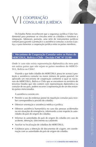 VI          COOPERAÇÃO
            CONSULAR E JURÍDICA

    Os Estados Partes reconhecem que a segurança jurídica é fator fun-
damental para promover os vínculos entre os cidadãos e fortalecer a
integração. Adotaram, portanto, uma série de instrumentos jurídicos
comuns para garantir a proteção e a assistência consular, o acesso à jus-
tiça, e para fomentar a cooperação jurídica entre os países membros.



1. Mecanismo de Cooperação Consular entre os Países do
MERCOSUL, Bolívia e Chile - Decisão CMC Nº 35/00

Onde ir caso não exista representação diplomática do meu país
em outros países que não sejam os países membros do MERCO-
SUL, Bolívia ou Chile?
    Visando a que todo cidadão do MERCOSUL possa ter acesso à pro-
teção e assistência consular no maior número de países possível, foi
aprovado um mecanismo de cooperação conforme o qual os nacio-
nais do MERCOSUL, Bolívia e Chile que se encontrem no território de
terceiros Estados que não contem com representação diplomática ou
consular de seu país, podem recorrer à representação de um dos restan-
tes países mencionados.
                                                                            VI. COOPERAÇÃO CONSULAR E JURÍDICA
   A assistência consiste em:
•	 Permitir o uso do endereço postal da repartição consular para rece-
   ber correspondência privada do cidadão;
•	 Oferecer orientação e assistência médica e jurídica;
•	 Oferecer assistência humanitária no caso das pessoas acidentadas
   ou em situações de emergência, informando a esse respeito às auto-
   ridades do país de origem do cidadão;
•	 Informar às autoridades do país de origem do cidadão em caso de
   acidente, detenção, falecimento ou catástrofe;
•	 Auxiliar na localização de cidadãos do MERCOSUL;
•	 Colaborar para a obtenção de documentos de viagem, em coorde-
   nação com as autoridades do país de origem do cidadão.



                                     CartilHa do cidadÃo do MERCOSUL        71
 