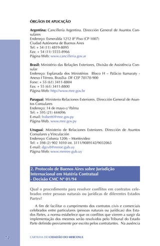 ÓRGÃOS DE APLICAÇÃO

     Argentina: Cancillería Argentina. Dirección General de Asuntos Con-
     sulares
     Endereço: Esmeralda 1212 8º Piso (CP 1007)
     Ciudad Autónoma de Buenos Aires
     Tel: + 54 (11) 4819-8095
     Fax: + 54 (11) 5555-8966
     Página Web: www.cancilleria.gov.ar

     Brasil: Ministério das Relações Exteriores, Divisão de Assistência Con-
     sular
     Endereço: Esplanada dos Ministérios Bloco H – Palácio Itamaraty -
     Anexo I Térreo. Brasília- DF CEP 70170-900
     Fone: + 55 (61) 3411-8804
     Fax: + 55 (61) 3411-8800
     Página Web: http://www.mre.gov.br

     Paraguai: Ministerio Relaciones Exteriores. Dirección General de Asun-
     tos Consulares
     Endereço: 14 de mayo c/ Palma
     Tel: + 595 (21) 444096
     E-mail: frobertti@mre.gov.py
     Página Web. www.mre.gov.py

     Uruguai: Ministerio de Relaciones Exteriores. Dirección de Asuntos
     Consulares y Vinculación
     Endereço: Colonia 1206 – Montevideo
     Tel: + 598 (2) 902 1010 int. 3111/9089142/9032065
     E-mail: dgcv8@mrree.gub.uy
     Página Web: www.mmree.gub.uy



     2. Protocolo de Buenos Aires sobre Jurisdição
     Internacional em Matéria Contratual
     - Decisão CMC Nº 01/94

     Qual o procedimento para resolver conflitos em contratos cele-
     brados entre pessoas naturais ou jurídicas de diferentes Estados
     Partes?
        A fim de facilitar o cumprimento dos contratos civis e comerciais
     celebrados entre particulares (pessoas naturais ou jurídicas) dos Esta-
     dos Partes, a norma estabelece que os conflitos que vierem a surgir da
     implementação dos mesmos serão resolvidos pelo Tribunal do Estado
     Parte definido previamente por escrito pelos contratantes. Na ausência



72   CartilHa do cidadÃo do MERCOSUL
 