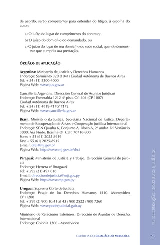 de acordo, serão competentes para entender do litígio, à escolha do
autor:

   a) O juízo do lugar de cumprimento do contrato;
   b) O juízo do domicílio do demandado, ou
   c) O juízo do lugar de seu domicílio ou sede social, quando demons-
      trar que cumpriu sua prestação.


ÓRGÃOS DE APLICAÇÃO

Argentina: Ministerio de Justicia y Derechos Humanos
Endereço: Sarmiento 329 (1041) Ciudad Autónoma de Buenos Aires
Tel: + 54 (11) 5300-4000
Página Web: www.jus.gov.ar

Cancillería Argentina. Dirección General de Asuntos Jurídicos
Endereço: Esmeralda 1212 4º piso. Of. 404 (CP 1007)
Ciudad Autónoma de Buenos Aires
Tel: + 54 (11) 4819-7170/ 7172
Página Web: www.cancillería.gov.ar

Brasil: Ministério da Justiça, Secretaria Nacional de Justiça. Departa-
mento de Recuperação de Ativos e Cooperação Jurídica Internacional
Endereço: SCN Quadra 6, Conjunto A, Bloco A, 2º andar, Ed. Venâncio
3000, Asa Norte. Brasília-DF CEP: 70716-900
Fone: + 55 (61) 2025 8919 	
Fax: + 55 (61) 2025-8915
E-mail: drci@mj.gov.br
Página Web: http://www.mj.gov.br/drci
                                                                          VI. COOPERAÇÃO CONSULAR E JURÍDICA
Paraguai: Ministerio de Justicia y Trabajo. Dirección General de Justi-
cia
Endereço: Herrera e/ Paraguari
Tel: + 595 (21) 497 618
E-mail: direcciondejusticia@mjt.gov.py
Página Web: http://www.mjt.gov.py

Uruguai: Suprema Corte de Justicia
Endereço: Pasaje de los Derechos Humanos 1310. Montevideo
CP11200
Tel: + 598 (2) 900.10.41 al 43 / 900 2522 / 900 7260
Página Web: www.poderjudicial.gub.uy

Ministerio de Relaciones Exteriores. Dirección de Asuntos de Derecho
Internacional
Endereço: Colonia 1206 - Montevideo


                                    CartilHa do cidadÃo do MERCOSUL       73
 