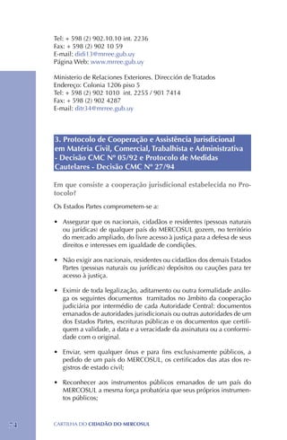 Tel: + 598 (2) 902.10.10 int. 2236
     Fax: + 598 (2) 902 10 59
     E-mail: didi13@mrree.gub.uy
     Página Web: www.mrree.gub.uy

     Ministerio de Relaciones Exteriores. Dirección de Tratados
     Endereço: Colonia 1206 piso 5
     Tel: + 598 (2) 902 1010 int. 2255 / 901 7414
     Fax: + 598 (2) 902 4287
     E-mail: ditr34@mrree.gub.uy



     3. Protocolo de Cooperação e Assistência Jurisdicional
     em Matéria Civil, Comercial, Trabalhista e Administrativa
     - Decisão CMC Nº 05/92 e Protocolo de Medidas
     Cautelares - Decisão CMC Nº 27/94

     Em que consiste a cooperação jurisdicional estabelecida no Pro-
     tocolo?
     Os Estados Partes comprometem-se a:

     •	 Assegurar que os nacionais, cidadãos e residentes (pessoas naturais
        ou jurídicas) de qualquer país do MERCOSUL gozem, no território
        do mercado ampliado, do livre acesso à justiça para a defesa de seus
        direitos e interesses em igualdade de condições.

     •	 Não exigir aos nacionais, residentes ou cidadãos dos demais Estados
        Partes (pessoas naturais ou jurídicas) depósitos ou cauções para ter
        acesso à justiça.

     •	 Eximir de toda legalização, aditamento ou outra formalidade análo-
        ga os seguintes documentos tramitados no âmbito da cooperação
        judiciária por intermédio de cada Autoridade Central: documentos
        emanados de autoridades jurisdicionais ou outras autoridades de um
        dos Estados Partes, escrituras públicas e os documentos que certifi-
        quem a validade, a data e a veracidade da assinatura ou a conformi-
        dade com o original.

     •	 Enviar, sem qualquer ônus e para fins exclusivamente públicos, a
        pedido de um país do MERCOSUL, os certificados das atas dos re-
        gistros de estado civil;

     •	 Reconhecer aos instrumentos públicos emanados de um país do
        MERCOSUL a mesma força probatória que seus próprios instrumen-
        tos públicos;



74   CartilHa do cidadÃo do MERCOSUL
 