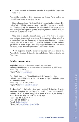 •	 As cartas precatórias devem ser enviadas às Autoridades Centrais de
   cada país

As medidas cautelares decretadas por um Estado Parte podem ser
cumpridas em outros Estados Partes?
    Sim, o Protocolo de Medidas Cautelares, aprovado mediante De-
cisão CMC Nº 27/94, estabelece que as medidas cautelares decretadas
por um Estado Parte em processos de natureza civil, comercial, trabal-
hista e em processos penais quanto à reparação civil, podem ser cum-
pridas em outro Estado Parte.

    Uma medida cautelar é aquela que o juiz adota durante o proces-
so e antes de ser proferida a sentença definitiva destinada a impedir a
irreparabilidade de um dano em relação a pessoas, bens ou obrigações
de dar, fazer ou não fazer. Tem fundamento na necessidade de manter a
igualdade das partes no processo e evitar que a sentença se torne ilusó-
ria, assegurando de forma preventiva a eficácia da mesma.

    A solicitação de medidas cautelares deve ser tramitada através das
Autoridades Centrais designadas por cada Estado Parte no âmbito do
Protocolo.


ÓRGÃOS DE APLICAÇÃO

Argentina: Ministerio de Justicia y Derechos Humanos
Endereço: Sarmiento 329 (1041) Ciudad Autónoma de Buenos Aires
Tel: + 54 (11) 5300-4000
Página Web: www.jus.gov.ar

Cancillería Argentina. Dirección General de Asuntos Jurídicos              VI. COOPERAÇÃO CONSULAR E JURÍDICA
Endereço: Esmeralda 1212 4º piso. Of. 404 (CP 1007). Ciudad Autóno-
ma de Buenos Aires
Tel: + 54 (11) 4819-7170/ 7172
Página Web: www.cancillería.gov.ar

Brasil: Ministério da Justiça, Secretaria Nacional de Justiça. Departa-
mento de Recuperação de Ativos e Cooperação Jurídica Internacional
Endereço: SCN Quadra 6, Conjunto A, Bloco A, 2º andar, Ed. Venâncio
3000, Asa Norte. Brasília-DF CEP: 70716-900
Fone: + 55 (61) 2025 8919 	
Fax: + 55 (61) 2025-8915
E-mail: drci@mj.gov.br
Página Web: http://www.mj.gov.br/drci




                                     CartilHa do cidadÃo do MERCOSUL       75
 