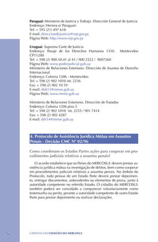 Paraguai: Ministerio de Justicia y Trabajo. Dirección General de Justicia
     Endereço: Herrera e/ Paraguari
     Tel: + 595 (21) 497 618
     E-mail: direcciondejusticia@mjt.gov.py
     Página Web: http://www.mjt.gov.py

     Uruguai: Suprema Corte de Justicia
     Endereço: Pasaje de los Derechos Humanos 1310. Montevideo
     CP11200
     Tel: + 598 (2) 900.10.41 al 43 / 900 2522 / 9007260
     Página Web: www.poderjudicial.gub.uy
     Ministerio de Relaciones Exteriores. Dirección de Asuntos de Derecho
     Internacional
     Endereço: Colonia 1206 - Montevideo
     Tel: + 598 (2) 902 1010 int. 2236
     Fax: + 598 (2) 902 10 59
     E-mail: didi13@mrree.gub.uy
     Página Web: www.mrree.gub.uy

     Ministerio de Relaciones Exteriores. Dirección de Tratados
     Endereço: Colonia 1206 piso 5
     Tel: + 598 (2) 902 1010 int. 2255 / 901 7414
     Fax: + 598 (2) 902 4287
     E-mail: ditr34@mrree.gub.uy



     4. Protocolo de Assistência Jurídica Mútua em Assuntos
     Penais - Decisão CMC Nº 02/96

     Como coordenam os Estados Partes ações para cooperar em pro-
     cedimentos judiciais relativos a assuntos penais?
         O acordo estabelece que os Países do MERCOSUL devem prestar as-
     sistência jurídica mútua na investigação de delitos, bem como cooperar
     em procedimentos judiciais relativos a assuntos penais. No âmbito do
     Protocolo, toda pessoa de um Estado Parte deverá prestar depoimen-
     to, entregar documentos, antecedentes ou elementos de prova, junto à
     autoridade competente no referido Estado. O cidadão do MERCOSUL
     também poderá ser convidado a comparecer voluntariamente como
     testemunha ou perito, perante a autoridade competente de outro Estado
     Parte para prestar depoimento ou realizar declarações.




76   CartilHa do cidadÃo do MERCOSUL
 