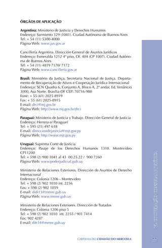 ÓRGÃOS DE APLICAÇÃO

Argentina: Ministerio de Justicia y Derechos Humanos
Endereço: Sarmiento 329 (1041). Ciudad Autónoma de Buenos Aires
Tel: + 54 (11) 5300-4000
Página Web: www.jus.gov.ar

Cancillería Argentina. Dirección General de Asuntos Jurídicos
Endereço: Esmeralda 1212 4º piso. Of. 404 (CP 1007). Ciudad Autóno-
ma de Buenos Aires
Tel: + 54 (11) 4819 7170/ 7172
Página Web: www.cancillería.gov.ar

Brasil: Ministério da Justiça, Secretaria Nacional de Justiça. Departa-
mento de Recuperação de Ativos e Cooperação Jurídica Internacional
Endereço: SCN Quadra 6, Conjunto A, Bloco A, 2º andar, Ed. Venâncio
3000, Asa Norte. Brasília-DF CEP: 70716-900
Fone: + 55 (61) 2025 8919 	
Fax: + 55 (61) 2025-8915
E-mail: drci@mj.gov.br
Página Web: http://www.mj.gov.br/drci

Paraguai: Ministerio de Justicia y Trabajo. Dirección General de Justicia
Endereço: Herrera e/ Paraguarí
Tel: + 595 (21) 497 618
E-mail: direcciondejusticia@mjt.gov.py
Página Web: http://www.mjt.gov.py

Uruguai: Suprema Corte de Justicia
Endereço: Pasaje de los Derechos Humanos 1310. Montevideo
CP11200
Tel: + 598 (2) 900 1041 al 43 00.25.22 / 900 7260                           VI. COOPERAÇÃO CONSULAR E JURÍDICA
Página Web: www.poderjudicial.gub.uy

Ministerio de Relaciones Exteriores. Dirección de Asuntos de Derecho
Internacional
Endereço: Colonia 1206 - Montevideo
Tel: + 598 (2) 902 1010 int. 2236
Fax: + 598 (2) 902 1059
E-mail: didi13@mrree.gub.uy
Página Web: www.mrree.gub.uy

Ministerio de Relaciones Exteriores. Dirección de Tratados
Endereço: Colonia 1206 piso 5
Tel: + 598 (2) 902 1010 int. 2255 / 901 7414
Fax: 902 4287
E-mail: ditr34@mrree.gub.uy



                                     CartilHa do cidadÃo do MERCOSUL        77
 