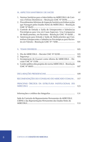 IX.	ASPECTOS SANITÁRIOS E DE SAÚDE                                                                  97

    1.	 Normas Sanitárias para o Intercâmbio no MERCOSUL de Cani-
        nos e Felinos Domésticos – Resolução GMC Nº 04/96..............                                 97
    2.	 Procedimentos Mínimos de Inspeção Sanitária em Embarcações
        que Navegam pelos Estados Partes do MERCOSUL - Resolução
        GMC Nº 06/03..........................................................................          98
    3.	 Controle de Entrada e Saída de Entorpecentes e Substâncias
        Psicotrópicas para Uso em Casos Especiais / Uso Compassivo
        de Medicamentos, em Pacientes - Resolução GMC Nº 66/00....                                      99
    4.	Autorização para Entrada e Saída de Medicamentos que Con-
        tenham Entorpecentes e Substâncias Psicotrópicas para Pacien-
        tes em Trânsito - Resolução GMC Nº 74/00...............................                        101


    X.	TEMAS DIVERSOS....................................................................              105

    1.	Dia do MERCOSUL - Decisão CMC Nº 02/00...........................                               105
    2.	 Segurança.................................................................................     105
    3.	Incorporação do Guarani como idioma do MERCOSUL - De-
        cisão CMC Nº 35/06.................................................................            106
    4.	 Caráter público dos projetos de norma MERCOSUL - Resolução
        GMC Nº 08/05..........................................................................         107


    DECLARAÇÕES PRESIDENCIAIS....................................................                      109

    RECOMENDAÇÕES DO CONSELHO DO MERCADO COMUM...                                                      117

    PRINCIPAIS ÓRGÃOS DA ESTRUTURA INSTITUCIONAL DO
    MERCOSUL .................................................................................         123


    Informações e créditos das fotografias............................................                 131
    	
    Sede da Comissão de Representantes Permanentes do MERCOSUL
    (CRPM) e das Representações Permanentes dos Estados Partes do
    MERCOSUL........................................................................................
               .                                                                                       133

    	




6   CartilHa do cidadÃo do MERCOSUL
 