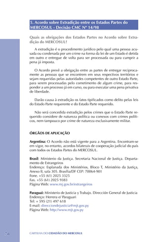 5. Acordo sobre Extradição entre os Estados Partes do
     MERCOSUL - Decisão CMC Nº 14/98

     Quais as obrigações dos Estados Partes no Acordo sobre Extra-
     dição do MERCOSUL?
        A extradição é o procedimento jurídico pelo qual uma pessoa acu-
     sada ou condenada por um crime na forma da lei de um Estado é detida
     em outro e entregue de volta para ser processada ou para cumprir a
     pena já imposta.

        O Acordo prevê a obrigação entre as partes de entregar reciproca-
     mente as pessoas que se encontrem em seus respectivos territórios e
     sejam requeridas pelas autoridades competentes de outro Estado Parte,
     para serem processadas pelo cometimento de algum crime, para res-
     ponder a um processo já em curso, ou para executar uma pena privativa
     de liberdade.

        Darão causa à extradição os fatos tipificados como delito pelas leis
     do Estado Parte requerente e do Estado Parte requerido.

        Não será concedida extradição pelos crimes que o Estado Parte re-
     querido considere de natureza política ou conexos com crimes políti-
     cos, nem tampouco por crime de natureza exclusivamente militar.


     ÓRGÃOS DE APLICAÇÃO

     Argentina: O Acordo não está vigente para a Argentina. Encontram-se
     em vigor, no entanto, acordos bilaterais de cooperação judicial do país
     com todos os Estados Partes do MERCOSUL.

     Brasil: Ministerio da Justiça. Secretaria Nacional de Justiça. Departa-
     mento de Estrangeiros
     Endereço: Esplanada dos Ministérios, Bloco T, Ministério da Justiça,
     Anexo II, sala 305. Brasília/DF CEP: 70064-901
     Fone. +55 (61) 2025 3325
     Fax. +55 (61) 2025 9383
     Página Web: www.mj.gov.br/estrangeiros

     Paraguai: Ministerio de Justicia y Trabajo. Dirección General de Justicia
     Endereço: Herrera e/ Paraguari
     Tel: + 595 (21) 497 618
     E-mail: direcciondejusticia@mjt.gov.py
     Página Web: http://www.mjt.gov.py




78   CartilHa do cidadÃo do MERCOSUL
 