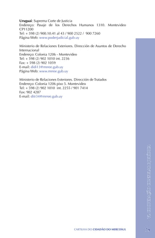 Uruguai: Suprema Corte de Justicia
Endereço: Pasaje de los Derechos Humanos 1310. Montevideo
CP11200
Tel: + 598 (2) 900.10.41 al 43 / 900 2522 / 900 7260
Página Web: www.poderjudicial.gub.uy

Ministerio de Relaciones Exteriores. Dirección de Asuntos de Derecho
Internacional
Endereço: Colonia 1206 - Montevideo
Tel: + 598 (2) 902 1010 int. 2236
Fax: + 598 (2) 902 1059
E-mail: didi13@mrree.gub.uy
Página Web: www.mrree.gub.uy

Ministerio de Relaciones Exteriores. Dirección de Tratados
Endereço: Colonia 1206 piso 5. Montevideo
Tel: + 598 (2) 902 1010 int. 2255 / 901 7414
Fax: 902 4287
E-mail: ditr34@mrree.gub.uy




                                                                       VI. COOPERAÇÃO CONSULAR E JURÍDICA




                                    CartilHa do cidadÃo do MERCOSUL    79
 
