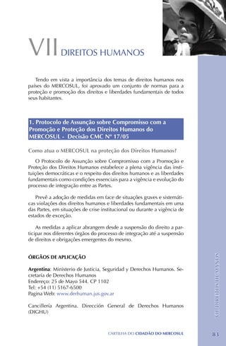 VII            DIREITOS HUMANOS

   Tendo em vista a importância dos temas de direitos humanos nos
países do MERCOSUL, foi aprovado um conjunto de normas para a
proteção e promoção dos direitos e liberdades fundamentais de todos
seus habitantes.



1. Protocolo de Assunção sobre Compromisso com a
Promoção e Proteção dos Direitos Humanos do
MERCOSUL - Decisão CMC Nº 17/05

Como atua o MERCOSUL na proteção dos Direitos Humanos?
    O Protocolo de Assunção sobre Compromisso com a Promoção e
Proteção dos Direitos Humanos estabelece a plena vigência das insti-
tuições democráticas e o respeito dos direitos humanos e as liberdades
fundamentais como condições essenciais para a vigência e evolução do
processo de integração entre as Partes.

   Prevê a adoção de medidas em face de situações graves e sistemáti-
cas violações dos direitos humanos e liberdades fundamentais em uma
das Partes, em situações de crise institucional ou durante a vigência de
estados de exceção.

    As medidas a aplicar abrangem desde a suspensão do direito a par-
ticipar nos diferentes órgãos do processo de integração até a suspensão
de direitos e obrigações emergentes do mesmo.
                                                                           VII. DIREITOS HUMANOS




ÓRGÃOS DE APLICAÇÃO

Argentina: Ministerio de Justicia, Seguridad y Derechos Humanos. Se-
cretaría de Derechos Humanos
Endereço: 25 de Mayo 544. CP 1102
Tel: +54 (11) 5167-6500
Pagina Web: www.derhuman.jus.gov.ar

Cancillería Argentina. Dirección General de Derechos Humanos
(DIGHU)



                                    CartilHa do cidadÃo do MERCOSUL        83
 