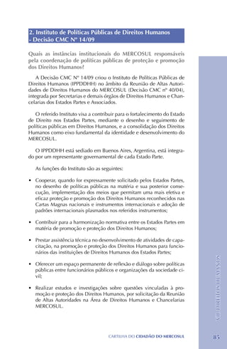 2. Instituto de Políticas Públicas de Direitos Humanos
- Decisão CMC Nº 14/09

Quais as instâncias institucionais do MERCOSUL responsáveis
pela coordenação de políticas públicas de proteção e promoção
dos Direitos Humanos?
    A Decisão CMC Nº 14/09 criou o Instituto de Políticas Públicas de
Direitos Humanos (IPPDDHH) no âmbito da Reunião de Altas Autori-
dades de Direitos Humanos do MERCOSUL (Decisão CMC nº 40/04),
integrada por Secretarias e demais órgãos de Direitos Humanos e Chan-
celarias dos Estados Partes e Associados.

   O referido Instituto visa a contribuir para o fortalecimento do Estado
de Direito nos Estados Partes, mediante o desenho e seguimento de
políticas públicas em Direitos Humanos, e a consolidação dos Direitos
Humanos como eixo fundamental da identidade e desenvolvimento do
MERCOSUL.

   O IPPDDHH está sediado em Buenos Aires, Argentina, está integra-
do por um representante governamental de cada Estado Parte.

   As funções do Instituto são as seguintes:

•	 Cooperar, quando for expressamente solicitado pelos Estados Partes,
   no desenho de políticas públicas na matéria e sua posterior conse-
   cução, implementação dos meios que permitam uma mais efetiva e
   eficaz proteção e promoção dos Direitos Humanos reconhecidos nas
   Cartas Magnas nacionais e instrumentos internacionais e adoção de
   padrões internacionais plasmados nos referidos instrumentos;

•	 Contribuir para a harmonização normativa entre os Estados Partes em
   matéria de promoção e proteção dos Direitos Humanos;

•	 Prestar assistência técnica no desenvolvimento de atividades de capa-
   citação, na promoção e proteção dos Direitos Humanos para funcio-
   nários das instituições de Direitos Humanos dos Estados Partes;
                                                                            VII. DIREITOS HUMANOS




•	 Oferecer um espaço permanente de reflexão e diálogo sobre políticas
   públicas entre funcionários públicos e organizações da sociedade ci-
   vil;

•	 Realizar estudos e investigações sobre questões vinculadas à pro-
   moção e proteção dos Direitos Humanos, por solicitação da Reunião
   de Altas Autoridades na Área de Direitos Humanos e Chancelarias
   MERCOSUL.




                                     CartilHa do cidadÃo do MERCOSUL        85
 