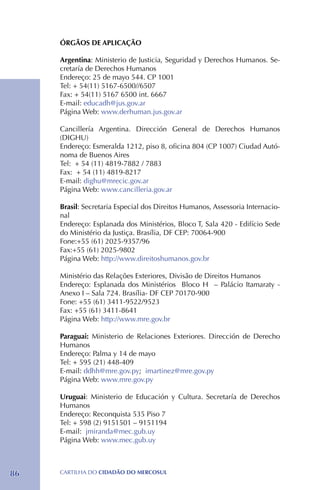 ÓRGÃOS DE APLICAÇÃO

     Argentina: Ministerio de Justicia, Seguridad y Derechos Humanos. Se-
     cretaría de Derechos Humanos
     Endereço: 25 de mayo 544. CP 1001
     Tel: + 54(11) 5167-6500//6507
     Fax: + 54(11) 5167 6500 int. 6667
     E-mail: educadh@jus.gov.ar
     Página Web: www.derhuman.jus.gov.ar

     Cancillería Argentina. Dirección General de Derechos Humanos
     (DIGHU)
     Endereço: Esmeralda 1212, piso 8, oficina 804 (CP 1007) Ciudad Autó-
     noma de Buenos Aires
     Tel: + 54 (11) 4819-7882 / 7883
     Fax: + 54 (11) 4819-8217
     E-mail: dighu@mrecic.gov.ar
     Página Web: www.cancilleria.gov.ar

     Brasil: Secretaria Especial dos Direitos Humanos, Assessoria Internacio-
     nal
     Endereço: Esplanada dos Ministérios, Bloco T, Sala 420 - Edifício Sede
     do Ministério da Justiça. Brasília, DF CEP: 70064-900
     Fone:+55 (61) 2025-9357/96
     Fax:+55 (61) 2025-9802
     Página Web: http://www.direitoshumanos.gov.br

     Ministério das Relações Exteriores, Divisão de Direitos Humanos
     Endereço: Esplanada dos Ministérios Bloco H – Palácio Itamaraty -
     Anexo I – Sala 724. Brasília- DF CEP 70170-900
     Fone: +55 (61) 3411-9522/9523
     Fax: +55 (61) 3411-8641
     Página Web: http://www.mre.gov.br

     Paraguai: Ministerio de Relaciones Exteriores. Dirección de Derecho
     Humanos
     Endereço: Palma y 14 de mayo
     Tel: + 595 (21) 448-409
     E-mail: ddhh@mre.gov.py; imartinez@mre.gov.py
     Página Web: www.mre.gov.py

     Uruguai: Ministerio de Educación y Cultura. Secretaría de Derechos
     Humanos
     Endereço: Reconquista 535 Piso 7
     Tel: + 598 (2) 9151501 – 9151194
     E-mail: jmiranda@mec.gub.uy
     Página Web: www.mec.gub.uy



86   CartilHa do cidadÃo do MERCOSUL
 