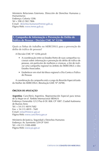 Ministerio Relaciones Exteriores. Dirección de Derechos Humanos y
Humanitarios
Endereço: Colonia 1206
Tel + 598 (2) 902 7806
E-mail: derechos.humanos@mrree.gub.uy
Página Web: www.mrree.gub.uy



3. Campanha de Informação e Prevenção do Delito de
Tráfico de Pessoas - Decisão CMC Nº 12/06

Quais as linhas de trabalho no MERCOSUL para a prevenção do
delito de tráfico de pessoas?
   A Decisão CMC Nº 12/06 prevê:
      •	 A coordenação entre os Estados Partes de suas campanhas na-
         cionais sobre informação e prevenção do delito de tráfico de
         pessoas, em particular de mulheres e crianças, a fim de reali-
         zar uma campanha regional no âmbito do MERCOSUL e dos
         Estados Associados.
      •	 Estabelecer em nível do bloco regional o Dia Contra o Tráfico
         de Pessoas

   A coordenação da campanha está a cargo da Reunião Especializada
da Mulher do MERCOSUL (Resolução GMC Nº 20/98).


ÓRGÃOS DE APLICAÇÃO

Argentina: Cancillería Argentina. Representación Especial para temas
de la Mujer en el Ámbito Internacional (REMUI)
Endereço: Esmeralda 1212 Piso 8 Of. 808. CP 1007. Ciudad Autónoma
de Buenos Aires
Tel: + 54 (11) 4819-7682
Fax: + 54 (11) 4819 - 7681
                                                                          VII. DIREITOS HUMANOS




E-mail: remui@mrecic.gov.ar
Página Web: www.cancilleria.gov.ar

Ministerio de Justicia, Seguridad y Derechos Humanos
Endereço: Av. Sarmiento 329 CP 1041
Tel: +54 (11) 5300-4000
Página Web: www.jus.gov.ar




                                    CartilHa do cidadÃo do MERCOSUL       87
 