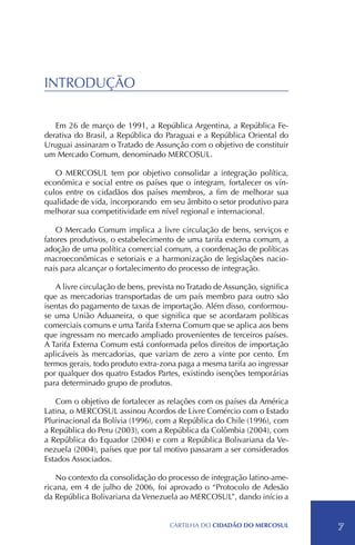INTRODUÇÃO

   Em 26 de março de 1991, a República Argentina, a República Fe-
derativa do Brasil, a República do Paraguai e a República Oriental do
Uruguai assinaram o Tratado de Assunção com o objetivo de constituir
um Mercado Comum, denominado MERCOSUL.

   O MERCOSUL tem por objetivo consolidar a integração política,
econômica e social entre os países que o integram, fortalecer os vín-
culos entre os cidadãos dos países membros, a fim de melhorar sua
qualidade de vida, incorporando em seu âmbito o setor produtivo para
melhorar sua competitividade em nível regional e internacional.

    O Mercado Comum implica a livre circulação de bens, serviços e
fatores produtivos, o estabelecimento de uma tarifa externa comum, a
adoção de uma política comercial comum, a coordenação de políticas
macroeconômicas e setoriais e a harmonização de legislações nacio-
nais para alcançar o fortalecimento do processo de integração.

   A livre circulação de bens, prevista no Tratado de Assunção, significa
que as mercadorias transportadas de um país membro para outro são
isentas do pagamento de taxas de importação. Além disso, conformou-
se uma União Aduaneira, o que significa que se acordaram políticas
comerciais comuns e uma Tarifa Externa Comum que se aplica aos bens
que ingressam no mercado ampliado provenientes de terceiros países.
A Tarifa Externa Comum está conformada pelos direitos de importação
aplicáveis às mercadorias, que variam de zero a vinte por cento. Em
termos gerais, todo produto extra-zona paga a mesma tarifa ao ingressar
por qualquer dos quatro Estados Partes, existindo isenções temporárias
para determinado grupo de produtos.

   Com o objetivo de fortalecer as relações com os países da América
Latina, o MERCOSUL assinou Acordos de Livre Comércio com o Estado
Plurinacional da Bolívia (1996), com a República do Chile (1996), com
a República do Peru (2003), com a República da Colômbia (2004), com
a República do Equador (2004) e com a República Bolivariana da Ve-
nezuela (2004), países que por tal motivo passaram a ser considerados
Estados Associados.

    No contexto da consolidação do processo de integração latino-ame-
ricana, em 4 de julho de 2006, foi aprovado o “Protocolo de Adesão
da República Bolivariana da Venezuela ao MERCOSUL”, dando início a


                                     CartilHa do cidadÃo do MERCOSUL        7
 