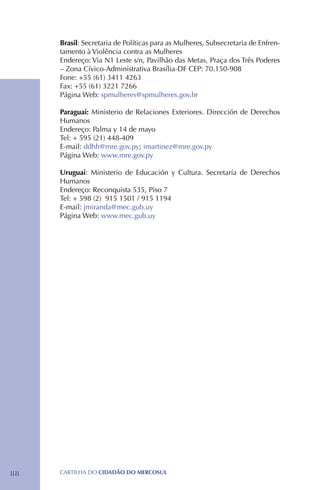 Brasil: Secretaria de Políticas para as Mulheres, Subsecretaria de Enfren-
     tamento à Violência contra as Mulheres
     Endereço: Via N1 Leste s/n, Pavilhão das Metas, Praça dos Três Poderes
     – Zona Cívico-Administrativa Brasília-DF CEP: 70.150-908
     Fone: +55 (61) 3411 4263
     Fax: +55 (61) 3221 7266
     Página Web: spmulheres@spmulheres.gov.br

     Paraguai: Ministerio de Relaciones Exteriores. Dirección de Derechos
     Humanos
     Endereço: Palma y 14 de mayo
     Tel: + 595 (21) 448-409
     E-mail: ddhh@mre.gov.py; imartinez@mre.gov.py
     Página Web: www.mre.gov.py

     Uruguai: Ministerio de Educación y Cultura. Secretaría de Derechos
     Humanos
     Endereço: Reconquista 535, Piso 7
     Tel: + 598 (2) 915 1501 / 915 1194
     E-mail: jmiranda@mec.gub.uy
     Página Web: www.mec.gub.uy




88   CartilHa do cidadÃo do MERCOSUL
 