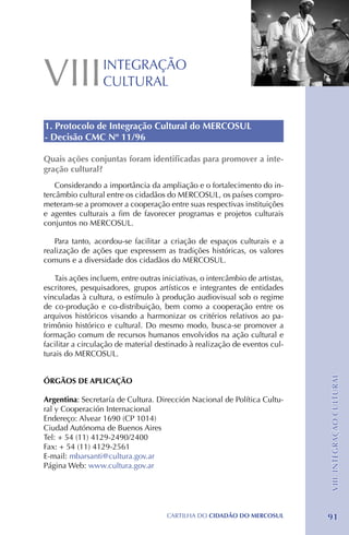 VIII              INTEGRAÇÃO
                  CULTURAL


1. Protocolo de Integração Cultural do MERCOSUL
- Decisão CMC Nº 11/96

Quais ações conjuntas foram identificadas para promover a inte-
gração cultural?
    Considerando a importância da ampliação e o fortalecimento do in-
tercâmbio cultural entre os cidadãos do MERCOSUL, os países compro-
meteram-se a promover a cooperação entre suas respectivas instituições
e agentes culturais a fim de favorecer programas e projetos culturais
conjuntos no MERCOSUL.

   Para tanto, acordou-se facilitar a criação de espaços culturais e a
realização de ações que expressem as tradições históricas, os valores
comuns e a diversidade dos cidadãos do MERCOSUL.

    Tais ações incluem, entre outras iniciativas, o intercâmbio de artistas,
escritores, pesquisadores, grupos artísticos e integrantes de entidades
vinculadas à cultura, o estímulo à produção audiovisual sob o regime
de co-produção e co-distribuição, bem como a cooperação entre os
arquivos históricos visando a harmonizar os critérios relativos ao pa-
trimônio histórico e cultural. Do mesmo modo, busca-se promover a
formação comum de recursos humanos envolvidos na ação cultural e
facilitar a circulação de material destinado à realização de eventos cul-
turais do MERCOSUL.
                                                                               VIII. INTEGRAÇÃO CULTURAL




ÓRGÃOS DE APLICAÇÃO

Argentina: Secretaría de Cultura. Dirección Nacional de Política Cultu-
ral y Cooperación Internacional
Endereço: Alvear 1690 (CP 1014)
Ciudad Autónoma de Buenos Aires
Tel: + 54 (11) 4129-2490/2400
Fax: + 54 (11) 4129-2561
E-mail: mbarsanti@cultura.gov.ar
Página Web: www.cultura.gov.ar




                                       CartilHa do cidadÃo do MERCOSUL         91
 