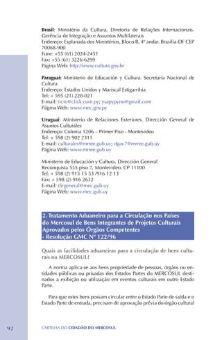 Brasil: Ministério da Cultura, Diretoria de Relações Internacionais.
     Gerência de Integração e Assuntos Multilaterais
     Endereço: Esplanada dos Ministérios, Bloco B, 4º andar. Brasília-DF CEP
     70068-900
     Fone: +55 (61) 2024-2451
     Fax: +55 (61) 3226-6299
     Pagina Web: http://www.cultura.gov.br

     Paraguai: Ministerio de Educación y Cultura. Secretaría Nacional de
     Cultura
     Endereço: Estados Unidos y Mariscal Estigarribia
     Tel: + 595 (21) 228-021
     E-mail: ticio@click.com.py; ysapypyno@gmail.com
     Página Web: www.mec.gov.py

     Uruguai: Ministerio de Relaciones Exteriores. Dirección General de
     Asuntos Culturales
     Endereço: Colonia 1206 – Primer Piso - Montevideo
     Tel: + 598 (2) 902 2311
     E-mail: culturales@mrree.gub.uy; dgac7@mrree.gub.uy
     Página Web: www.mrree.gub.uy

     Ministerio de Educación y Cultura. Dirección General
     Reconquista 535 piso 7, Montevideo. CP 11100
     Tel: + 598 (2) 915 15 53 /916 12 13
     Fax: + 598 (2) 916 2632
     E-mail: dirgeneral@mec.gub.uy
     Página Web: www.mec.gub.uy



     2. Tratamento Aduaneiro para a Circulação nos Países
     do Mercosul de Bens Integrantes de Projetos Culturais
     Aprovados pelos Órgãos Competentes
     - Resolução GMC Nº 122/96

     Quais as facilidades aduaneiras para a circulação de bens cultu-
     rais no MERCOSUL?
         A norma aplica-se aos bens propriedade de pessoas, órgãos ou en-
     tidades públicas ou privadas dos Estados Partes do MERCOSUL desti-
     nados a exibição ou utilização em eventos culturais em outro Estado
     Parte.

        Para que estes bens possam circular entre o Estado Parte de saída e o
     Estado Parte de entrada, precisam de aprovação prévia do órgão cultural




92   CartilHa do cidadÃo do MERCOSUL
 