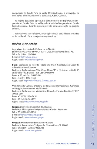 competente do Estado Parte de saída. Depois de obter a aprovação, os
bens serão identificados com o Selo MERCOSUL Cultural.

   O regime aduaneiro aplicável e estes bens é o de Exportação Tem-
porária no Estado Parte de saída e de Admissão Temporária no Estado
Parte de entrada, durante o prazo previsto para a execução do projeto
cultural.

   Na ocorrência de infrações, serão aplicadas as penalidades previstas
na lei do Estado Parte em que forem cometidas.


ÓRGÃOS DE APLICAÇÃO

Argentina: Secretaría de Cultura de la Nación
Endereço: Av. Alvear 1690 CP 1014. Ciudad Autónoma de Bs. As.
Tel: + 54 (11) 4129-2400
E-mail: info@cultura.gov.ar
Página Web: www.cultura.gov.ar

Brasil: Secretaria da Receita Federal do Brasil, Coordenação-Geral de
Administração Aduaneira
Endereço: Esplanada dos Ministérios Bloco “P” – Ed. Anexo – Ala B 4º
andar sala 406. Brasília – DF CEP 70048900
Fone: + 55 (61) 3412-3417/18 		
Fax: + 55 (61) 3412-1566
Página Web http://www.receita.fazenda.gov.br

Ministério da Cultura, Diretoria de Relações Internacionais. Gerência
de Integração e Assuntos Multilaterais
Endereço: Esplanada dos Ministérios, Bloco B, 4º andar. Brasília-DF CEP
70068-900
Fone: +55 (61) 2024-2451
Fax: +55 (61) 3226-6299
Pagina Web: http://www.cultura.gov.br
                                                                          VIII. INTEGRAÇÃO CULTURAL




Paraguai: Dirección Nacional de Aduanas
Endereço: El Paraguayo Independiente y Colón - Asunción
Tel: + 595 (21) 416-2150
E-mail: lmorales@aduana.gov.py
Página Web: www.aduana.gov.py

Uruguai: Ministerio de Educación y Cultura
Endereço: Reconquista 535 piso 7- Montevideo. CP 11000
Tel: + 598 (2) 9150103 / 9150203
Página Web: www.mec.gub.uy




                                    CartilHa do cidadÃo do MERCOSUL       93
 