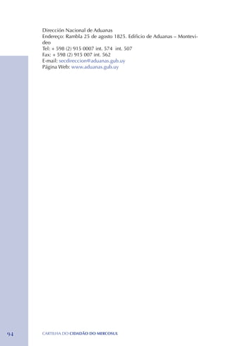 Dirección Nacional de Aduanas
     Endereço: Rambla 25 de agosto 1825. Edificio de Aduanas – Montevi-
     deo
     Tel: + 598 (2) 915 0007 int. 574 int. 507
     Fax: + 598 (2) 915 007 int. 562
     E-mail: secdireccion@aduanas.gub.uy
     Página Web: www.aduanas.gub.uy




94   CartilHa do cidadÃo do MERCOSUL
 