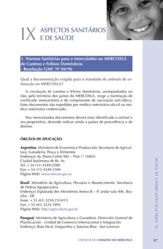 IX          ASPECTOS SANITÁRIOS
            E DE SAÚDE


1. Normas Sanitárias para o Intercâmbio no MERCOSUL
de Caninos e Felinos Domésticos
- Resolução GMC Nº 04/96

Qual a documentação exigida para o translado de animais de es-
timação no MERCOSUL?
   A circulação de caninos e felinos domésticos, acompanhados ou
não, pelo território dos países do MERCOSUL, exige a tramitação de
certificado zoossanitário e de comprovante de vacinação anti-rábica.
Estes documentos são expedidos por médico veterinário oficial ou mé-
dico veterinário credenciado.

   Nos mencionados documentos deverá estar identificado o animal e
seu proprietário, devendo indicar ainda o países de procedência e de
destino.


ÓRGÃOS DE APLICAÇÃO

Argentina: Ministerio de Economía e Producción, Secretaría de Agricul-
tura, Ganadería, Pesca y Alimentos
Endereço: Av. Paseo Colón 982 – Piso 1° (1063)                            IX. ASPECTOS SANITÁRIOS E DE SAÚDE
Ciudad Autónoma de Bs. As.
Tel: + 54 (11) 4349-2500
Fax: + 54 (11) 4349-2504
Página Web: www.mecon.gov.ar

Brasil: Ministério da Agricultura, Pecuária e Abastecimento. Secretaria
de Defesa Agropecuária
Endereço: Esplanada dos Ministérios Anexo B – 4º andar sala 406. Bra-
sília - DF
Fone: + 55 (61) 3218 2314/15	
Fax: + 55 (61) 3224 3995
Página Web: http://agricultura.gov.br

Paraguai: Ministerio de Agricultura y Ganadería. Dirección General de
Planificación - Unidad de Comercio Internacional e Integración
Endereço: Ruta Mcal. Estigarribia y Saturios Ríos - San Lorenzo


                                    CartilHa do cidadÃo do MERCOSUL       97
 