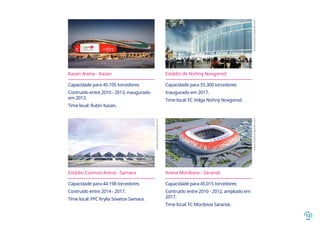 12
Kazan Arena - Kazan
Capacidade para 45.105 torcedores
Contruído entre 2010 - 2013, inaugurado
em 2013.
Time local: Rubin Kazan.
Estádio de Nizhny Novgorod
Capacidade para 55.300 torcedores
Inaugurado em 2017.
Time local: FC Volga Nizhny Novgorod.
Estádio Cosmos Arena - Samara
Capacidade para 44.198 torcedores
Contruído entre 2014 - 2017.
Time local: PFC Krylia Sovetov Samara.
Arena Mordovia - Saransk
Capacidade para 45.015 torcedores
Contruído entre 2010 - 2012, ampliado em
2017.
Time local: FC Mordovia Saransk.
www.stadiumguide.com
www.stadiumguide.com
www.stadiumguide.com
 