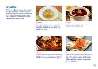 14
Kholodets
Parece bem esquisito, mas é realmente
um pudim de carne, ou uma gelatina re-
cheada com carne.
Borscht
Sopa de beterraba e tomate.
Solyanka
Sopa picante com molho azedo, que pode
ser feita com carne, cogumelos ou peixe.
CULINÁRIA
O clima frio não permite que diversos tipos
de vegetais cresçam em solo russo. Da
mesma forma, é necessário que a comida
tenha sustância o suficiente para que o
corpo aguente o frio. Veja aqui os princi-
pais pratos da culinária russa.
Blini
Tipo de panqueca ou crepe que pode ser-
vir para canapés ou mesmo para café da
manhã, podendo combinar ingredientes
doces e salgados.
 
