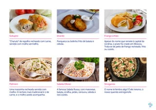 15
Goluptsi
“Charuto” de repolho recheado com carne,
servido com molho vermelho.
Draniki
Panqueca ou bolinho frito de batata e
cebola.
Frango à Kiev
Apesar do nome que remete à capital da
Ucrânia, o prato foi criado em Moscou.
Trata-se de peito de frango recheado, frito
ou cozido.
Pelmeni
Uma massinha recheada servida com
molho. O recheio mais tradicional é o de
carne, e o molho azedo acompanha.
Salada Olivier
A famosa Salada Russa, com maionese,
batata, ervilha, picles, cenoura, cebola e
ovo cozido.
Stroganov
O nome te lembra algo? É ele mesmo, o
nosso querido estrogonofe.
 