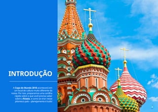 INTRODUÇÃO
3
A Copa do Mundo 2018 acontecerá em
um local de cultura muito diferente da
nossa. Por isso, preparamos uma cartilha
rápida sobre o que você precisa saber
sobre a Rússia, e como se virar nesse
pitoresco país – planejamento é tudo!
 