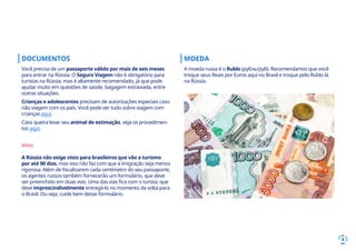 4
DOCUMENTOS
Você precisa de um passaporte válido por mais de seis meses
para entrar na Rússia. O Seguro Viagem não é obrigatório para
turistas na Rússia, mas é altamente recomendado, já que pode
ajudar muito em questões de saúde, bagagem extraviada, entre
outras situações.
Crianças e adolescentes precisam de autorizações especiais caso
não viagem com os pais. Você pode ver tudo sobre viagem com
crianças aqui.
Caso queira levar seu animal de estimação, veja os procedimen-
tos aqui.
Visto
A Rússia não exige visto para brasileiros que vão a turismo
por até 90 dias, mas isso não faz com que a imigração seja menos
rigorosa. Além de fiscalizarem cada centímetro do seu passaporte,
os agentes russos também fornecerão um formulário, que deve
ser preenchido em duas vias. Uma das vias fica com o turista, que
deve imprescindivelmente entregá-lo no momento da volta para
o Brasil. Ou seja, cuide bem desse formulário.
MOEDA
A moeda russa é o Rublo (рубль/руб). Recomendamos que você
troque seus Reais por Euros aqui no Brasil e troque pelo Rublo lá
na Rússia.
 