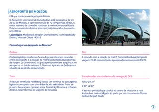 6
AEROPORTO DE MOSCOU
É lá que começa sua viagem pela Rússia.
O Aeroporto Internacional Domodedovo está localizado a 22 km
ao sul de Moscou, e opera com mais de 70 companhias aéreas, o
maior número de conexões nacionais e internacionais na Rússia.
Dois terminais (doméstico e internacional) são unidos, formando
um edifício.
Localização: Moskovskiĭ aėroport Domodedovo - Domodedovsky
District, Moscow Oblast 142015
Como chegar ao Aeroporto de Moscou?
Ônibus
Ônibus rápidos e modernos Scania Express oferecem conexões
entre o aeroporto e a estação de metrô Domodedovskaya (tempo
de viagem: 25-30 minutos). As passagens podem ser adquiridas no
aeroporto, no balcão número 0. O acesso à parada de ônibus está
situado na ala direita do aeroporto.
Trem
A estação ferroviária Paveletsky possui um terminal de passageiros
ligado ao aeroporto com uma linha de alta velocidade. Trens ex-
pressos Aeroexpress circulam entre Paveletsky-Moscow e o Domo-
dedovo Airport (tempo de viagem: 40 minutos).
Táxi
A conexão com a estação de metrô Domodedovskaya (tempo de
viagem: 25-30 minutos) custa aproximadamente cerca de R$ 70.
Coordenadas para sistemas de navegação GPS:
N 55° 24’ 31”
E 37° 54’ 22”
A estrada principal que conduz ao centro de Moscou é a rota
Kashirskoe, que está ligada ao porto por um cruzamento (Domo-
dedovo Airport Road).
 