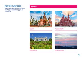 7
Kremlin Praça Vermelha
Parque Gorki
Moscou
Torre Ostankino
PONTOS TURÍSTICOS
Veja os principais pontos turísticos nas
cidades que receberão os jogos da
competição.
 