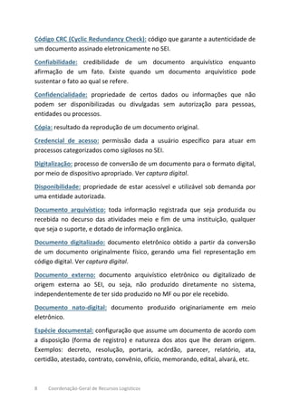 8 Coordenação-Geral de Recursos Logísticos
Código CRC (Cyclic Redundancy Check): código que garante a autenticidade de
um documento assinado eletronicamente no SEI.
Confiabilidade: credibilidade de um documento arquivístico enquanto
afirmação de um fato. Existe quando um documento arquivístico pode
sustentar o fato ao qual se refere.
Confidencialidade: propriedade de certos dados ou informações que não
podem ser disponibilizadas ou divulgadas sem autorização para pessoas,
entidades ou processos.
Cópia: resultado da reprodução de um documento original.
Credencial de acesso: permissão dada a usuário específico para atuar em
processos categorizados como sigilosos no SEI.
Digitalização: processo de conversão de um documento para o formato digital,
por meio de dispositivo apropriado. Ver captura digital.
Disponibilidade: propriedade de estar acessível e utilizável sob demanda por
uma entidade autorizada.
Documento arquivístico: toda informação registrada que seja produzida ou
recebida no decurso das atividades meio e fim de uma instituição, qualquer
que seja o suporte, e dotado de informação orgânica.
Documento digitalizado: documento eletrônico obtido a partir da conversão
de um documento originalmente físico, gerando uma fiel representação em
código digital. Ver captura digital.
Documento externo: documento arquivístico eletrônico ou digitalizado de
origem externa ao SEI, ou seja, não produzido diretamente no sistema,
independentemente de ter sido produzido no MF ou por ele recebido.
Documento nato-digital: documento produzido originariamente em meio
eletrônico.
Espécie documental: configuração que assume um documento de acordo com
a disposição (forma de registro) e natureza dos atos que lhe deram origem.
Exemplos: decreto, resolução, portaria, acórdão, parecer, relatório, ata,
certidão, atestado, contrato, convênio, ofício, memorando, edital, alvará, etc.
 